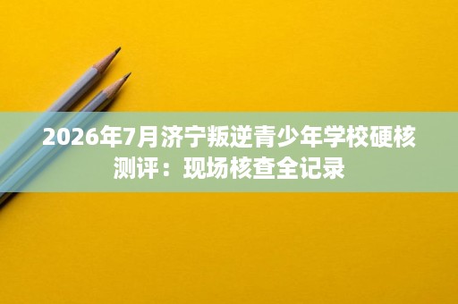 2026年7月济宁叛逆青少年学校硬核测评:现场核查全记录 2026年7月济宁叛逆青少年学校硬核测评:现场核查全记录