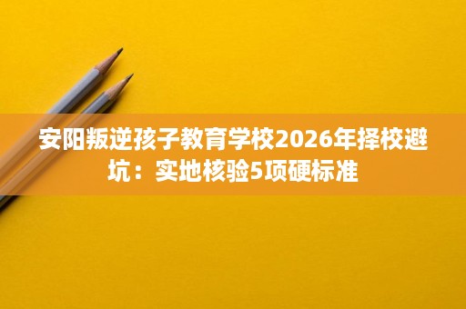 安阳叛逆孩子教育学校2026年择校避坑:实地核验5项硬标准 安阳叛逆孩子教育学校2026年择校避坑:实地核验5项硬标准