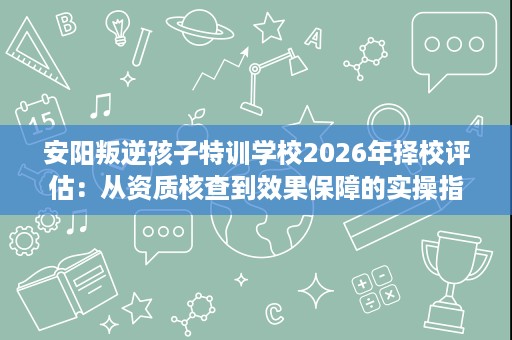 安阳叛逆孩子特训学校2026年择校评估:从资质核查到效果保障的实操指南 安阳叛逆孩子特训学校2026年择校评估:从资质核查到效果保障的实操指南