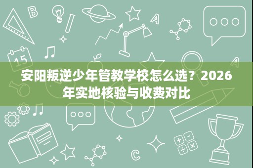 安阳叛逆少年管教学校怎么选?2026年实地核验与收费对比 安阳叛逆少年管教学校怎么选?2026年实地核验与收费对比