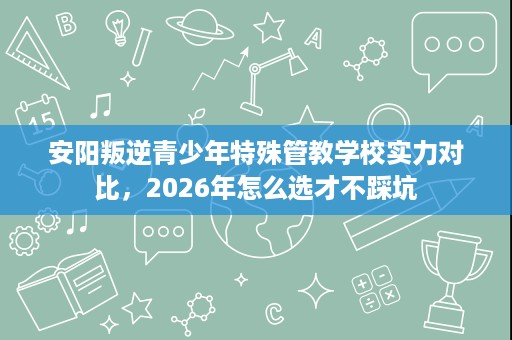 安阳叛逆青少年特殊管教学校实力对比,2026年怎么选才不踩坑 安阳叛逆青少年特殊管教学校实力对比,2026年怎么选才不踩坑