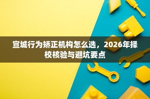 宣城行为矫正机构怎么选,2026年择校核验与避坑要点 宣城行为矫正机构怎么选,2026年择校核验与避坑要点