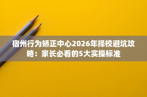 宿州行为矫正中心2026年择校避坑攻略:家长必看的5大实操标准 宿州行为矫正中心2026年择校避坑攻略:家长必看的5大实操标准