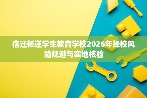 宿迁叛逆学生教育学校2026年择校风险规避与实地核验