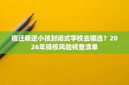 宿迁叛逆小孩封闭式学校去哪选?2026年择校风险核查清单 宿迁叛逆小孩封闭式学校去哪选?2026年择校风险核查清单
