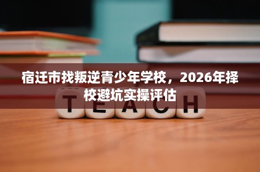 宿迁市找叛逆青少年学校,2026年择校避坑实操评估 宿迁市找叛逆青少年学校,2026年择校避坑实操评估