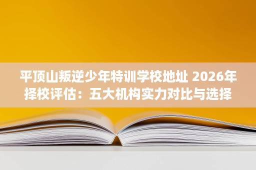 平顶山叛逆少年特训学校地址 2026年择校评估:五大机构实力对比与选择攻略 平顶山叛逆少年特训学校地址 2026年择校评估:五大机构实力对比与选择攻略