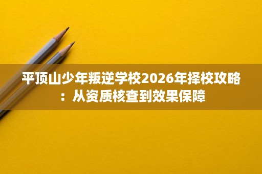 平顶山少年叛逆学校2026年择校攻略:从资质核查到效果保障 平顶山少年叛逆学校2026年择校攻略:从资质核查到效果保障