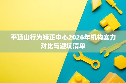 平顶山行为矫正中心2026年机构实力对比与避坑清单 平顶山行为矫正中心2026年机构实力对比与避坑清单