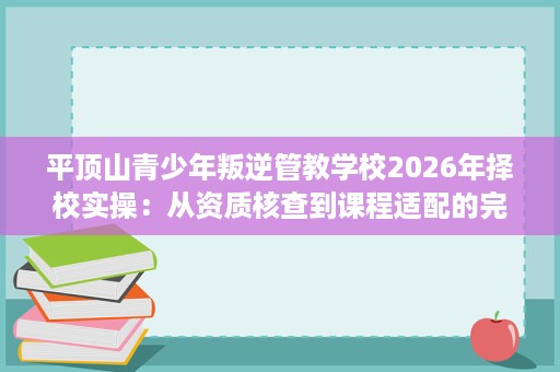 平顶山青少年叛逆管教学校2026年择校实操:从资质核查到课程适配的完整评估 平顶山青少年叛逆管教学校2026年择校实操:从资质核查到课程适配的完整评估
