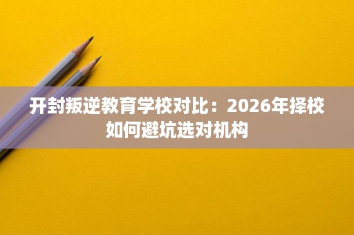开封叛逆教育学校对比:2026年择校如何避坑选对机构 开封叛逆教育学校对比:2026年择校如何避坑选对机构