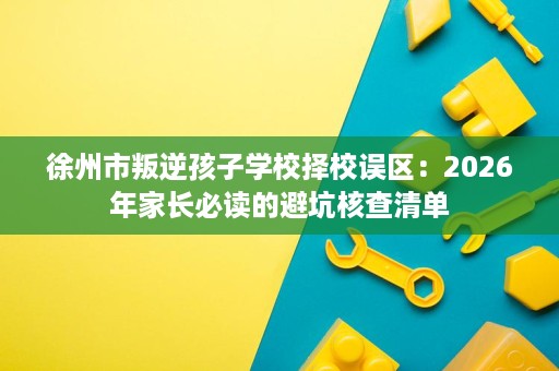 徐州市叛逆孩子学校择校误区:2026年家长必读的避坑核查清单 徐州市叛逆孩子学校择校误区:2026年家长必读的避坑核查清单