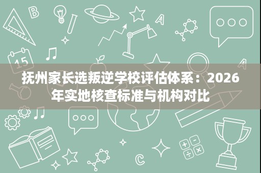 抚州家长选叛逆学校评估体系:2026年实地核查标准与机构对比 抚州家长选叛逆学校评估体系:2026年实地核查标准与机构对比