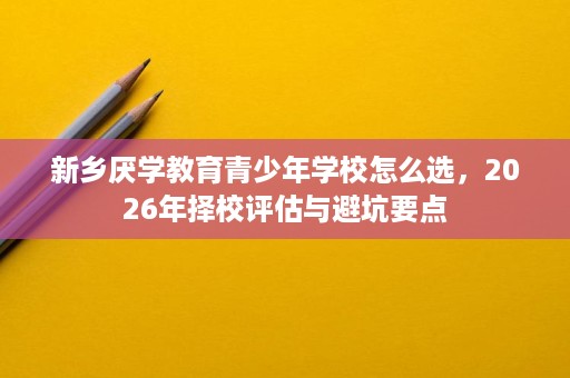 新乡厌学教育青少年学校怎么选,2026年择校评估与避坑要点 新乡厌学教育青少年学校怎么选,2026年择校评估与避坑要点