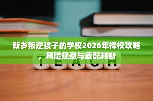新乡叛逆孩子的学校2026年择校攻略,风险规避与适配判断 新乡叛逆孩子的学校2026年择校攻略,风险规避与适配判断
