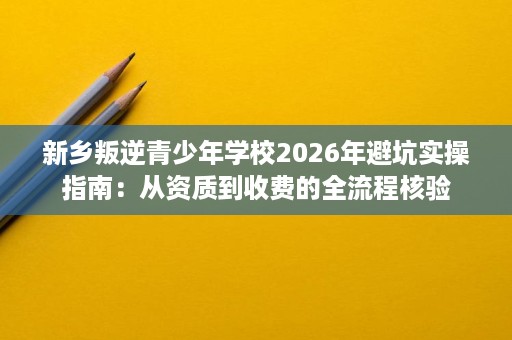 新乡叛逆青少年学校2026年避坑实操指南：从资质到收费的全流程核验