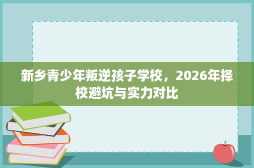 新乡青少年叛逆孩子学校，2026年择校避坑与实力对比