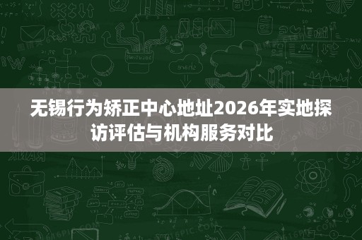 无锡行为矫正中心地址2026年实地探访评估与机构服务对比 无锡行为矫正中心地址2026年实地探访评估与机构服务对比