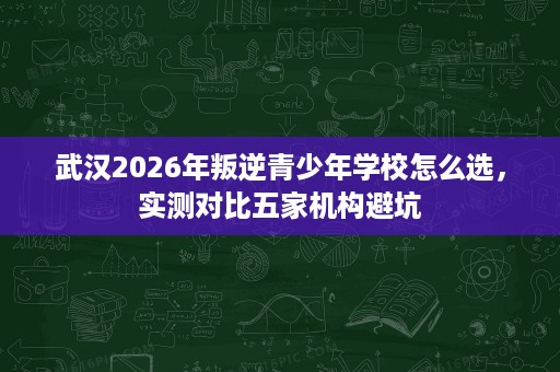 武汉2026年叛逆青少年学校怎么选,实测对比五家机构避坑 武汉2026年叛逆青少年学校怎么选,实测对比五家机构避坑