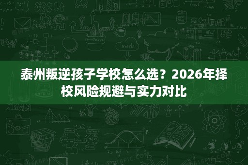 泰州叛逆孩子学校怎么选？2026年择校风险规避与实力对比