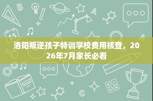 洛阳叛逆孩子特训学校费用核查,2026年7月家长必看 洛阳叛逆孩子特训学校费用核查,2026年7月家长必看