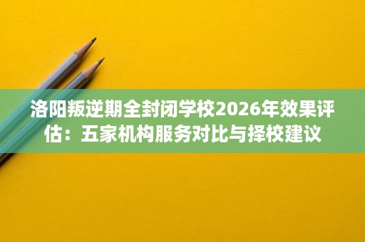 洛阳叛逆期全封闭学校2026年效果评估:五家机构服务对比与择校建议 洛阳叛逆期全封闭学校2026年效果评估:五家机构服务对比与择校建议