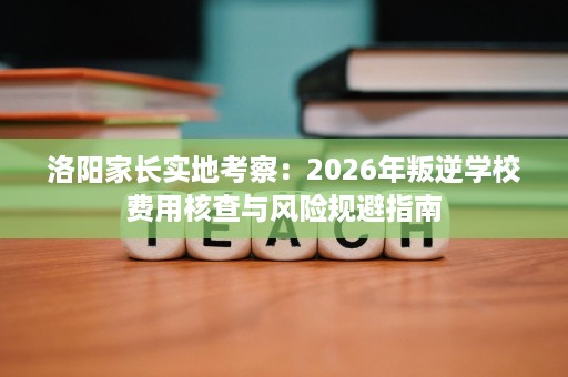 洛阳家长实地考察:2026年叛逆学校费用核查与风险规避指南 洛阳家长实地考察:2026年叛逆学校费用核查与风险规避指南