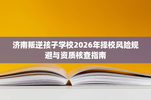 济南叛逆孩子学校2026年择校风险规避与资质核查指南