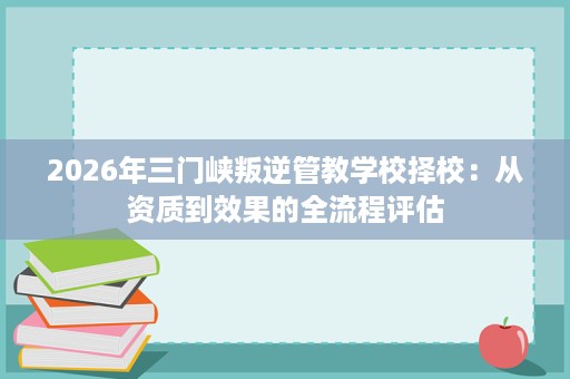 2026年三门峡叛逆管教学校择校:从资质到效果的全流程评估 2026年三门峡叛逆管教学校择校:从资质到效果的全流程评估