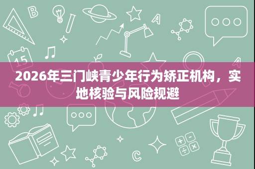 2026年三门峡青少年行为矫正机构,实地核验与风险规避 2026年三门峡青少年行为矫正机构,实地核验与风险规避