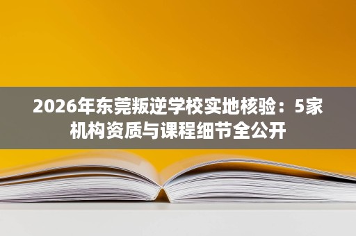 2026年东莞叛逆学校实地核验:5家机构资质与课程细节全公开 2026年东莞叛逆学校实地核验:5家机构资质与课程细节全公开