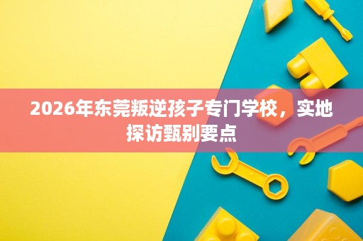 2026年东莞叛逆孩子专门学校,实地探访甄别要点 2026年东莞叛逆孩子专门学校,实地探访甄别要点