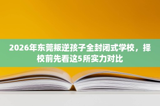 2026年东莞叛逆孩子全封闭式学校,择校前先看这5所实力对比 2026年东莞叛逆孩子全封闭式学校,择校前先看这5所实力对比