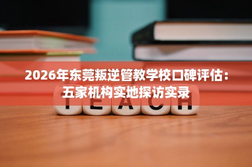 2026年东莞叛逆管教学校口碑评估:五家机构实地探访实录 2026年东莞叛逆管教学校口碑评估:五家机构实地探访实录