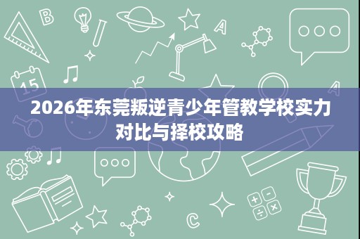 2026年东莞叛逆青少年管教学校实力对比与择校攻略 2026年东莞叛逆青少年管教学校实力对比与择校攻略