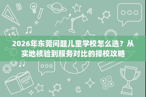 2026年东莞问题儿童学校怎么选?从实地核验到服务对比的择校攻略 2026年东莞问题儿童学校怎么选?从实地核验到服务对比的择校攻略