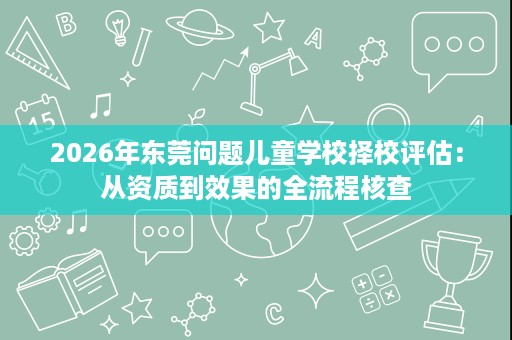 2026年东莞问题儿童学校择校评估:从资质到效果的全流程核查 2026年东莞问题儿童学校择校评估:从资质到效果的全流程核查