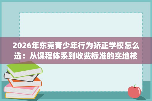 2026年东莞青少年行为矫正学校怎么选:从课程体系到收费标准的实地核查 2026年东莞青少年行为矫正学校怎么选:从课程体系到收费标准的实地核查