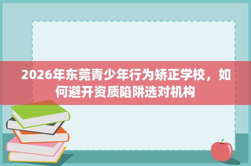 2026年东莞青少年行为矫正学校，如何避开资质陷阱选对机构