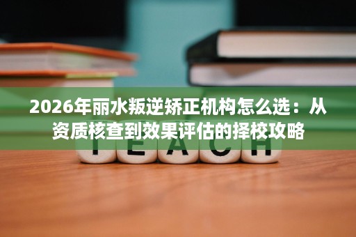 2026年丽水叛逆矫正机构怎么选:从资质核查到效果评估的择校攻略 2026年丽水叛逆矫正机构怎么选:从资质核查到效果评估的择校攻略