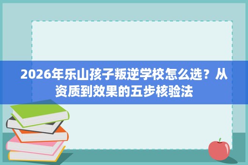 2026年乐山孩子叛逆学校怎么选？从资质到效果的五步核验法
