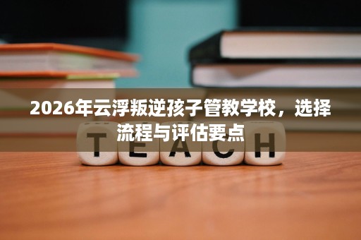 2026年云浮叛逆孩子管教学校,选择流程与评估要点 2026年云浮叛逆孩子管教学校,选择流程与评估要点