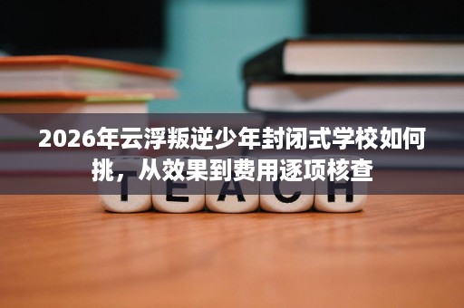 2026年云浮叛逆少年封闭式学校如何挑,从效果到费用逐项核查 2026年云浮叛逆少年封闭式学校如何挑,从效果到费用逐项核查