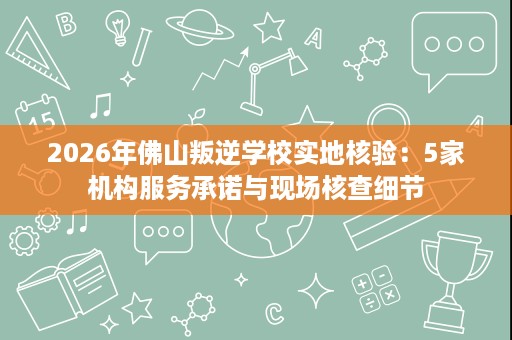 2026年佛山叛逆学校实地核验：5家机构服务承诺与现场核查细节