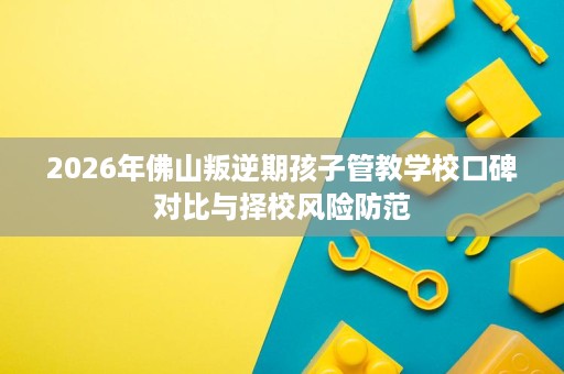 2026年佛山叛逆期孩子管教学校口碑对比与择校风险防范 2026年佛山叛逆期孩子管教学校口碑对比与择校风险防范