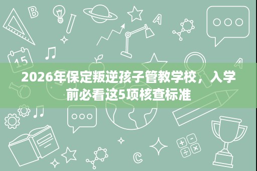 2026年保定叛逆孩子管教学校,入学前必看这5项核查标准 2026年保定叛逆孩子管教学校,入学前必看这5项核查标准