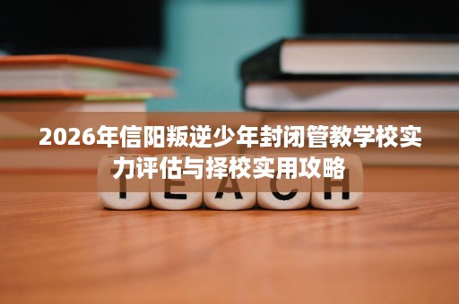 2026年信阳叛逆少年封闭管教学校实力评估与择校实用攻略 2026年信阳叛逆少年封闭管教学校实力评估与择校实用攻略