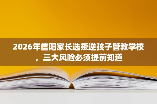 2026年信阳家长选叛逆孩子管教学校,三大风险必须提前知道 2026年信阳家长选叛逆孩子管教学校,三大风险必须提前知道
