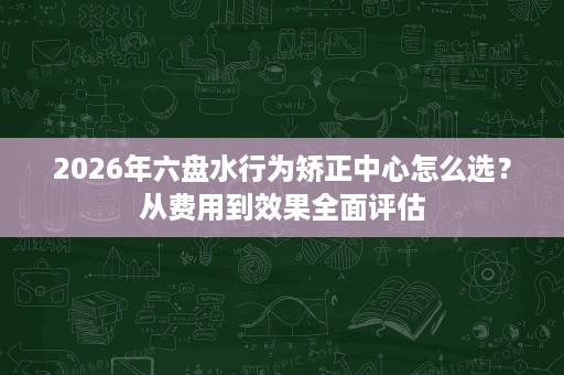 2026年六盘水行为矫正中心怎么选?从费用到效果全面评估 2026年六盘水行为矫正中心怎么选?从费用到效果全面评估