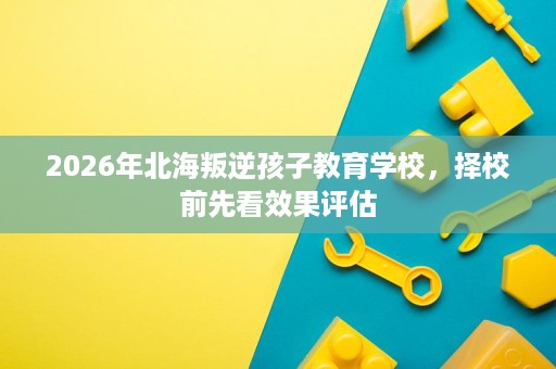 2026年北海叛逆孩子教育学校,择校前先看效果评估 2026年北海叛逆孩子教育学校,择校前先看效果评估